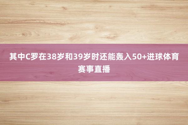 其中C罗在38岁和39岁时还能轰入50+进球体育赛事直播