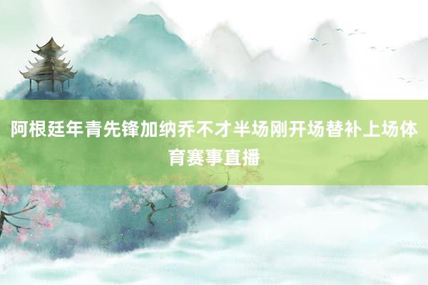 阿根廷年青先锋加纳乔不才半场刚开场替补上场体育赛事直播