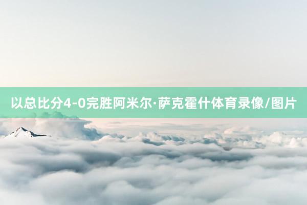 以总比分4-0完胜阿米尔·萨克霍什体育录像/图片