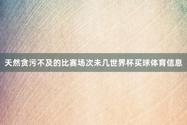 天然贪污不及的比赛场次未几世界杯买球体育信息