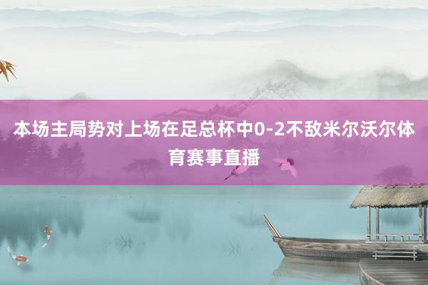 本场主局势对上场在足总杯中0-2不敌米尔沃尔体育赛事直播