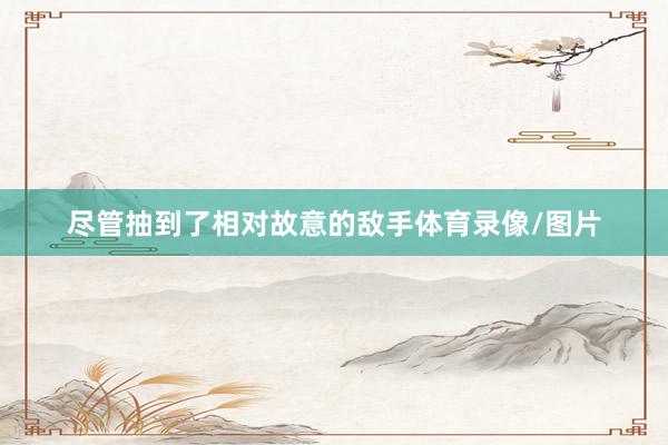 尽管抽到了相对故意的敌手体育录像/图片