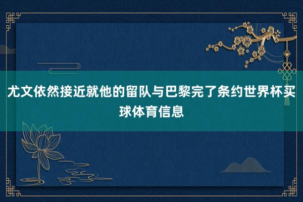 尤文依然接近就他的留队与巴黎完了条约世界杯买球体育信息