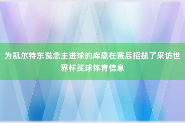 为凯尔特东说念主进球的库恩在赛后招揽了采访世界杯买球体育信息