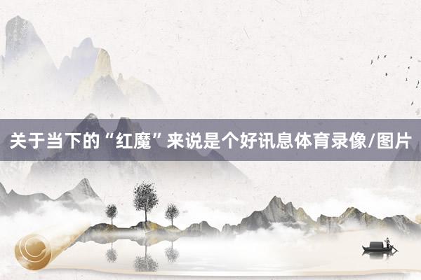 关于当下的“红魔”来说是个好讯息体育录像/图片
