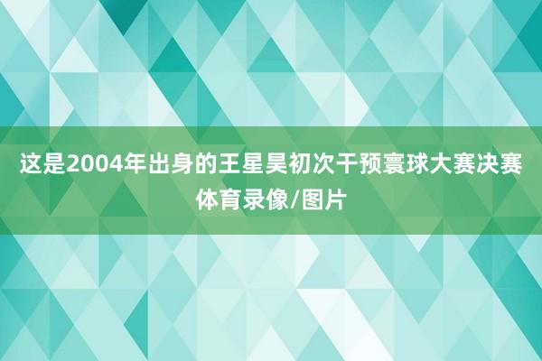 这是2004年出身的王星昊初次干预寰球大赛决赛体育录像/图片
