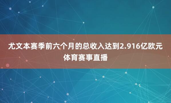 尤文本赛季前六个月的总收入达到2.916亿欧元体育赛事直播