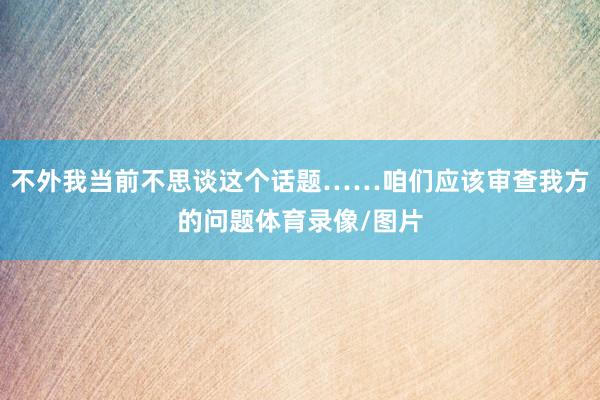 不外我当前不思谈这个话题……咱们应该审查我方的问题体育录像/图片