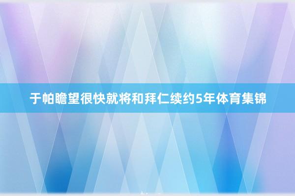 于帕瞻望很快就将和拜仁续约5年体育集锦