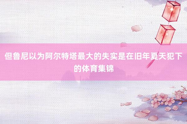 但鲁尼以为阿尔特塔最大的失实是在旧年夏天犯下的体育集锦