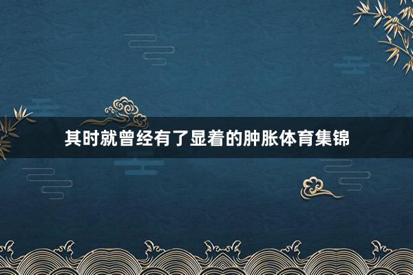 其时就曾经有了显着的肿胀体育集锦