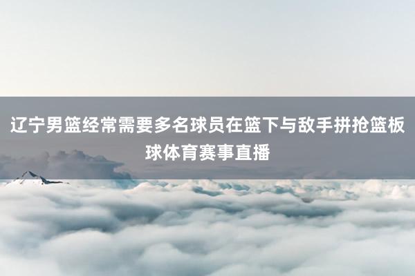 辽宁男篮经常需要多名球员在篮下与敌手拼抢篮板球体育赛事直播
