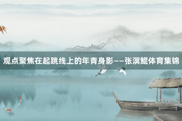 观点聚焦在起跳线上的年青身影——张溟鲲体育集锦