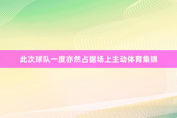 此次球队一度亦然占据场上主动体育集锦