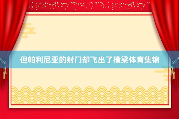 但帕利尼亚的射门却飞出了横梁体育集锦