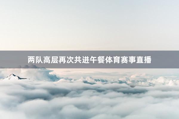 两队高层再次共进午餐体育赛事直播
