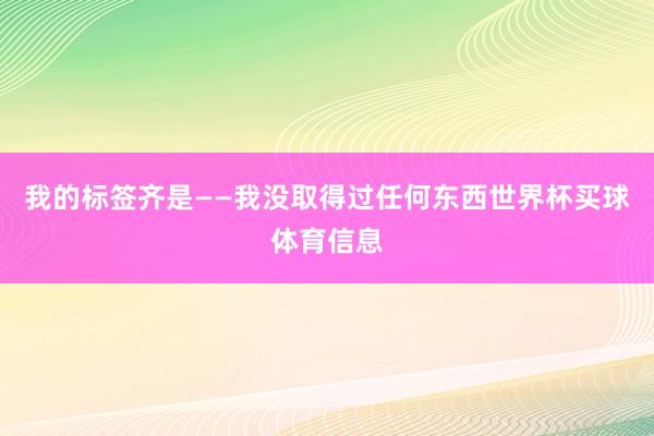 我的标签齐是——我没取得过任何东西世界杯买球体育信息