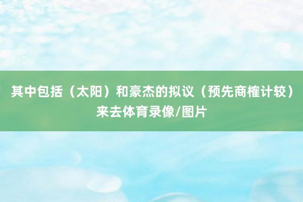 其中包括（太阳）和豪杰的拟议（预先商榷计较）来去体育录像/图片