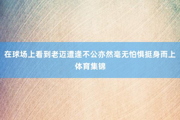 在球场上看到老迈遭逢不公亦然毫无怕惧挺身而上体育集锦