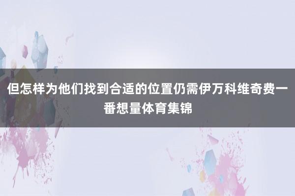 但怎样为他们找到合适的位置仍需伊万科维奇费一番想量体育集锦