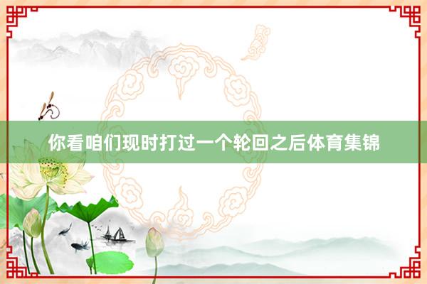 你看咱们现时打过一个轮回之后体育集锦