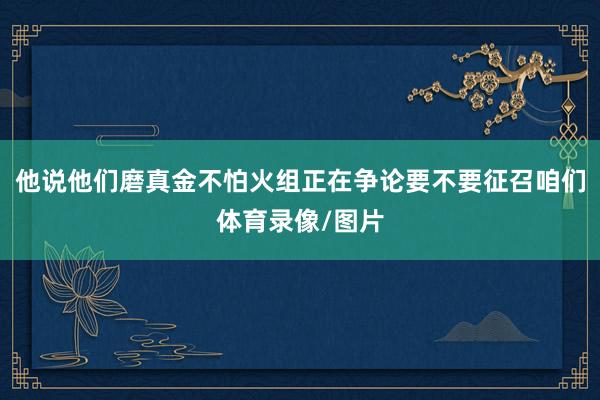 他说他们磨真金不怕火组正在争论要不要征召咱们体育录像/图片