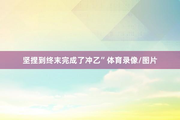 坚捏到终末完成了冲乙”体育录像/图片