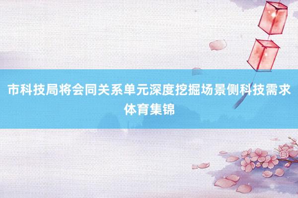 市科技局将会同关系单元深度挖掘场景侧科技需求体育集锦
