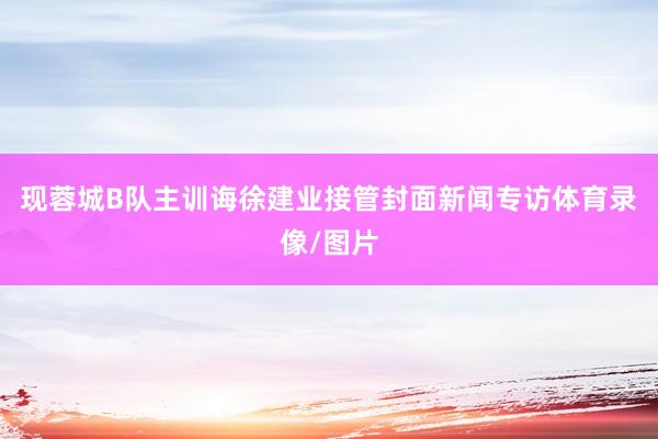 现蓉城B队主训诲徐建业接管封面新闻专访体育录像/图片
