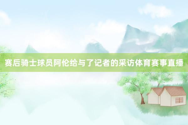 赛后骑士球员阿伦给与了记者的采访体育赛事直播