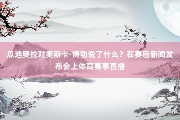 瓜迪奥拉对奥斯卡·博勃说了什么？在赛后新闻发布会上体育赛事直播