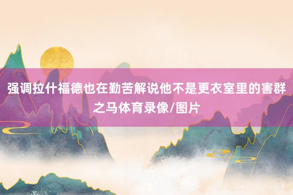 强调拉什福德也在勤苦解说他不是更衣室里的害群之马体育录像/图片