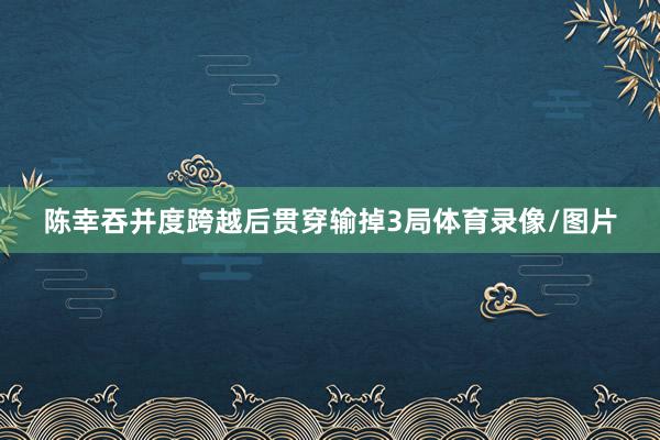 陈幸吞并度跨越后贯穿输掉3局体育录像/图片