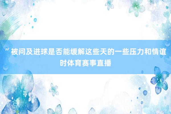 ”被问及进球是否能缓解这些天的一些压力和情谊时体育赛事直播