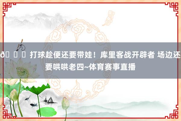 😘打球趁便还要带娃！库里客战开辟者 场边还要哄哄老四~体育赛事直播