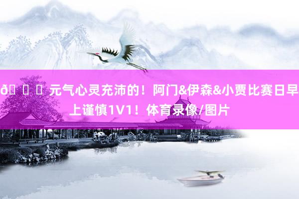 🐅元气心灵充沛的！阿门&伊森&小贾比赛日早上谨慎1V1！体育录像/图片