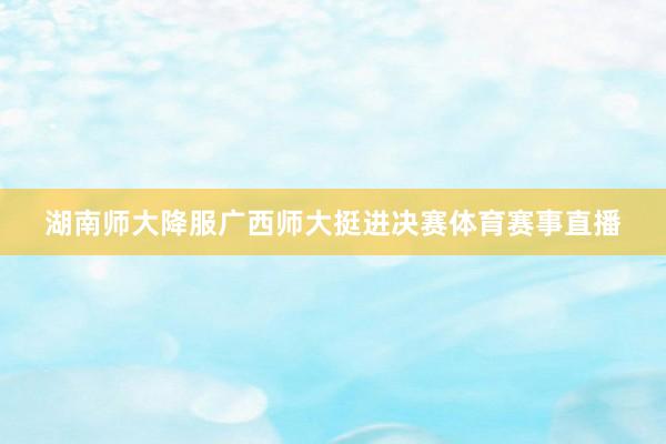 湖南师大降服广西师大挺进决赛体育赛事直播