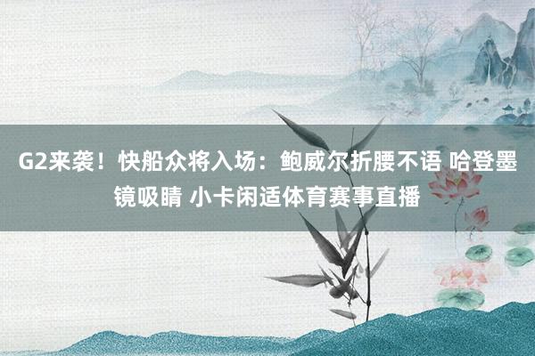 G2来袭！快船众将入场：鲍威尔折腰不语 哈登墨镜吸睛 小卡闲适体育赛事直播