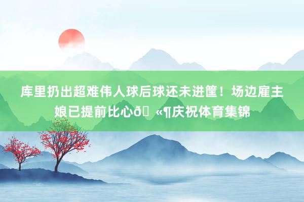库里扔出超难伟人球后球还未进筐！场边雇主娘已提前比心🫶庆祝体育集锦