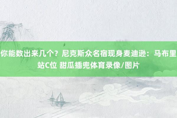 你能数出来几个？尼克斯众名宿现身麦迪逊：马布里站C位 甜瓜插兜体育录像/图片