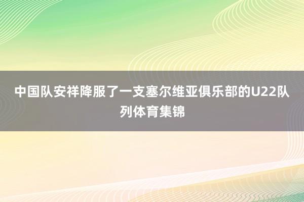 中国队安祥降服了一支塞尔维亚俱乐部的U22队列体育集锦