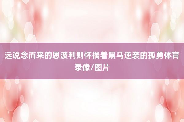 远说念而来的恩波利则怀揣着黑马逆袭的孤勇体育录像/图片