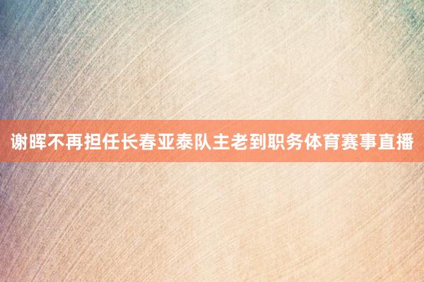 谢晖不再担任长春亚泰队主老到职务体育赛事直播