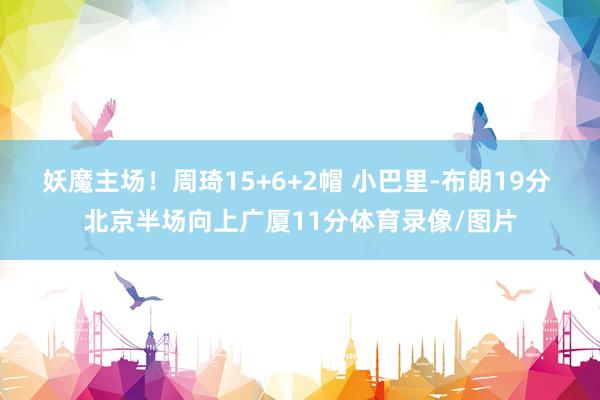 妖魔主场！周琦15+6+2帽 小巴里-布朗19分 北京半场向上广厦11分体育录像/图片
