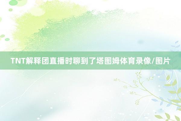 TNT解释团直播时聊到了塔图姆体育录像/图片