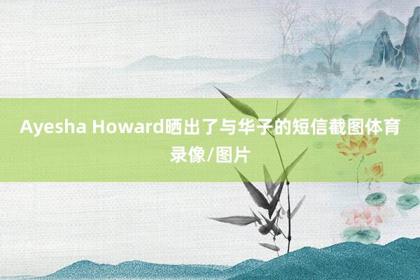 Ayesha Howard晒出了与华子的短信截图体育录像/图片