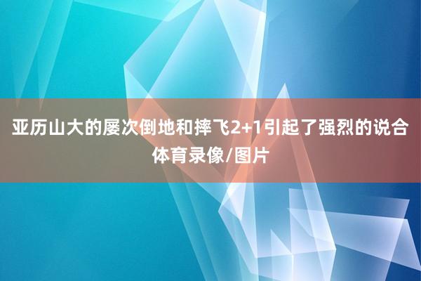 亚历山大的屡次倒地和摔飞2+1引起了强烈的说合体育录像/图片