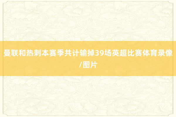 曼联和热刺本赛季共计输掉39场英超比赛体育录像/图片