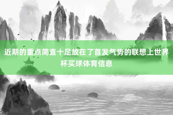 近期的重点简直十足放在了首发气势的联想上世界杯买球体育信息