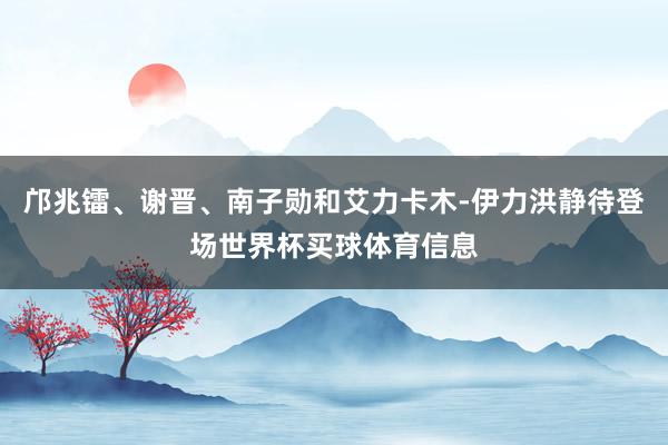 邝兆镭、谢晋、南子勋和艾力卡木-伊力洪静待登场世界杯买球体育信息